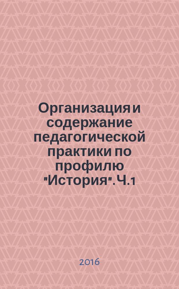Организация и содержание педагогической практики по профилю "История". Ч. 1 : учебно-методическое пособие для студентов : в 2 ч.