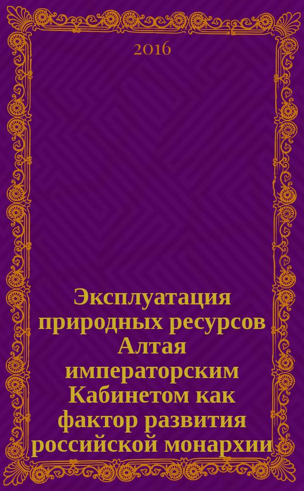 Эксплуатация природных ресурсов Алтая императорским Кабинетом как фактор развития российской монархии (XVIII – начало XX в.) : монография
