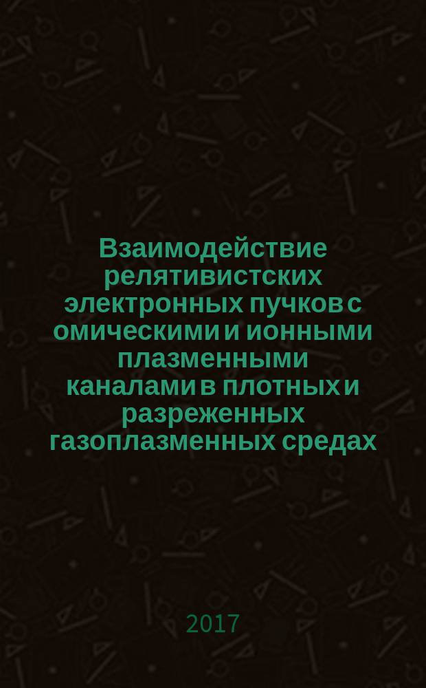 Взаимодействие релятивистских электронных пучков с омическими и ионными плазменными каналами в плотных и разреженных газоплазменных средах : монография