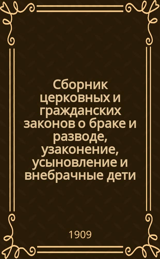 Сборник церковных и гражданских законов о браке и разводе, узаконение, усыновление и внебрачные дети : с дополнениями и разъяснениями по циркулярным и сепаратным указам Святейшего синода и с приложением таблицы графического изображения степеней родства и свойства
