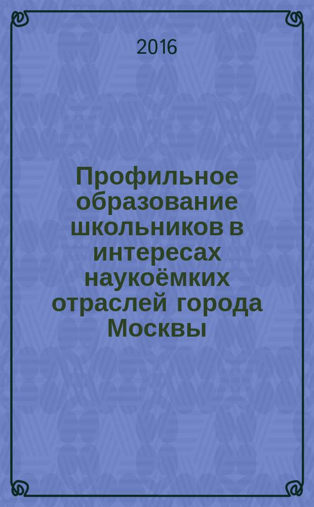 Профильное образование школьников в интересах наукоёмких отраслей города Москвы : материалы научно-практической конференции (г. Москва, 08 декабря 2016 г.)