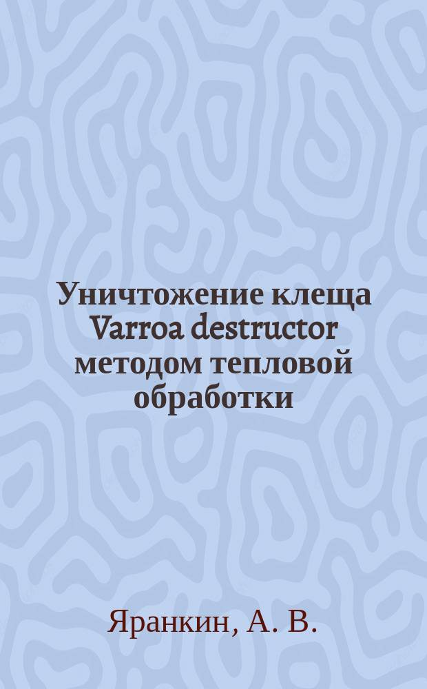 Уничтожение клеща Varroa destructor методом тепловой обработки : сборник статей, докладов, отзывов, рекомендаций : избранное
