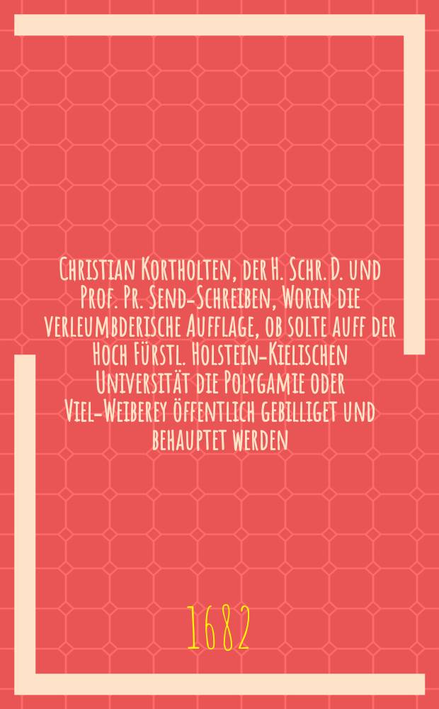 Christian Kortholten, der H. Schr. D. und Prof. Pr. Send-Schreiben, Worin die verleumbderische Aufflage, ob solte auff der Hoch F&uuml;rstl. Holstein-Kielischen Universit&auml;t die Polygamie oder Viel-Weiberey &ouml;ffentlich gebilliget und behauptet werden, gr&uuml;ndlich abgeleinet und hintertrieben wird