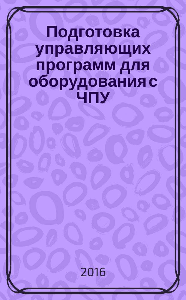 Подготовка управляющих программ для оборудования с ЧПУ : учебное пособие для студентов, обучающихся по направлению подготовки 150700 "Машиностроение". Кн. 1
