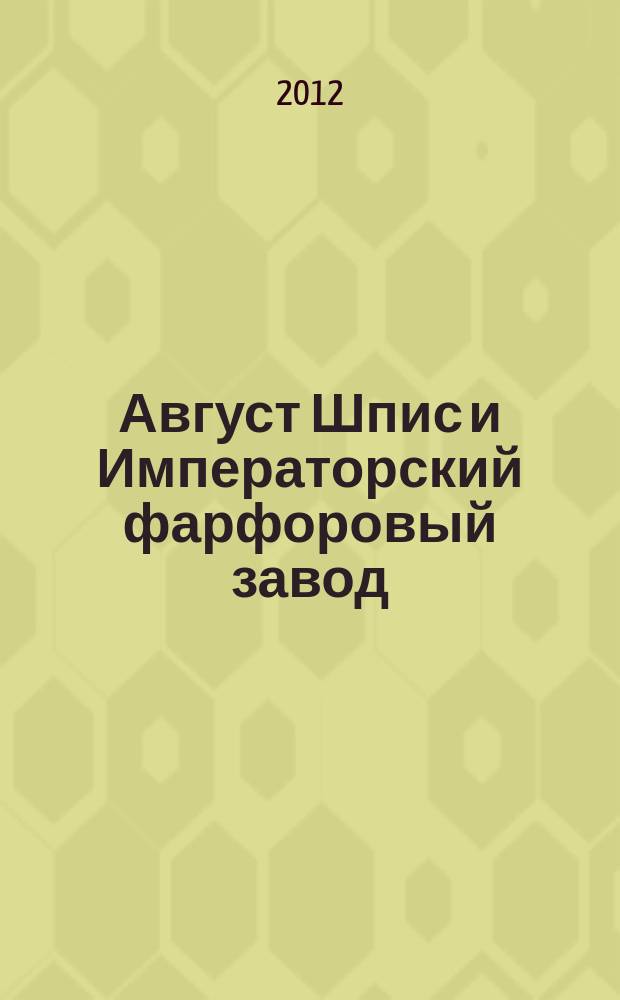 Август Шпис и Императорский фарфоровый завод : жизнь, посвященная фарфору : скульптура, сервизы, вазы и предметы интерьера, эскизы работ : альбом-каталог