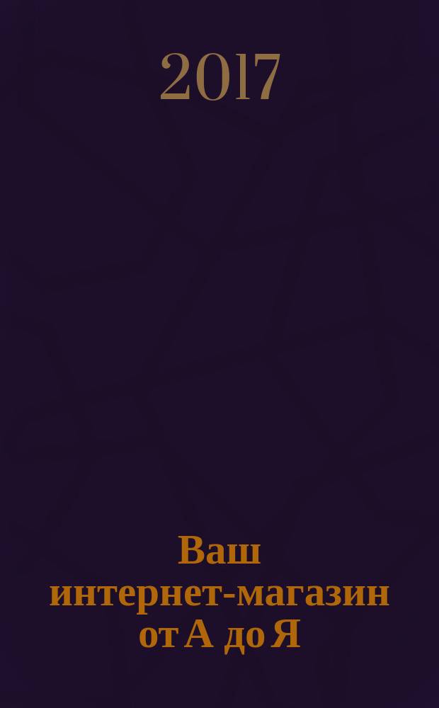 Ваш интернет-магазин от А до Я : актуальное и современное руководство по основанию, ведению и продвижению бизнеса интернет-магазина от практикующего магазинщика с 20-летним опытом