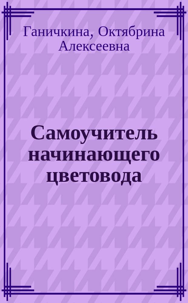 Самоучитель начинающего цветовода : все, что нужно знать о выращивании цветов, советы от посева до создания цветника, секреты подкормки и защиты растений