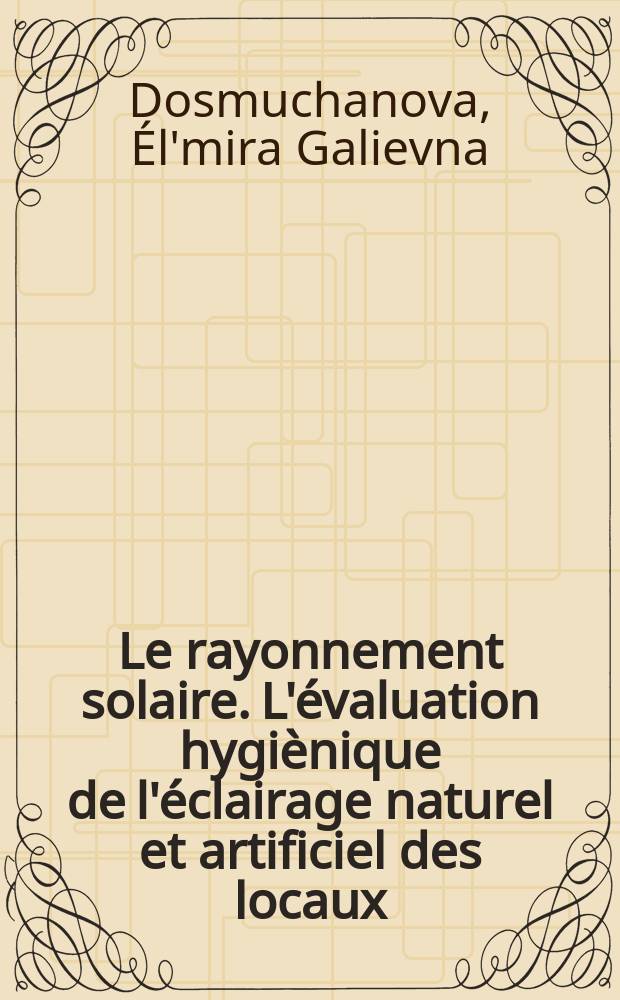 Le rayonnement solaire. L'&eacute;valuation hygi&egrave;nique de l'&eacute;clairage naturel et artificiel des locaux = Гигиеническая оценка естественного и искусственного освещения в помещениях : le manuel pratique