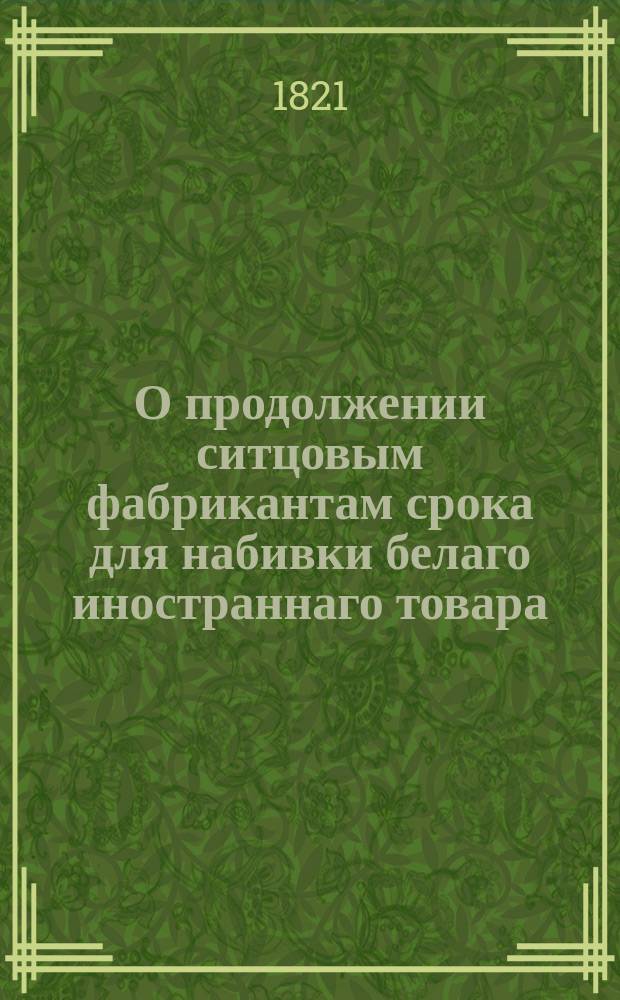 О продолжении ситцовым фабрикантам срока для набивки белаго иностраннаго товара : Высочайше утвержденная 1 июля 1821 года записка министра финансов