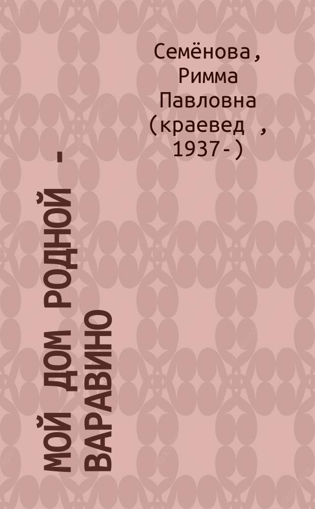 Мой дом родной - Варавино : документально-публицистическое издание
