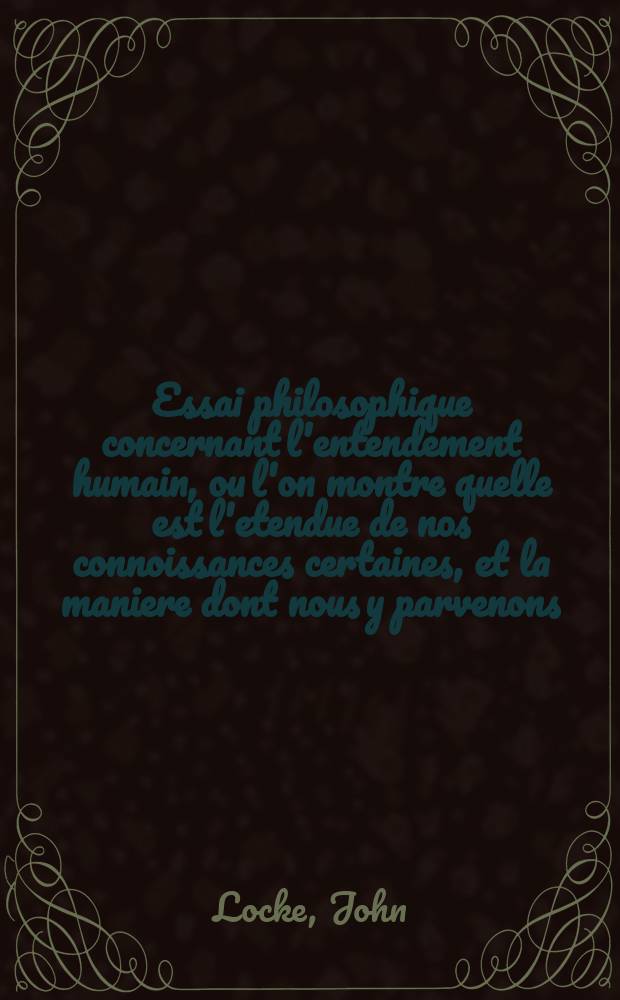 Essai philosophique concernant l'entendement humain, ou l'on montre quelle est l'etendue de nos connoissances certaines, et la maniere dont nous y parvenons.