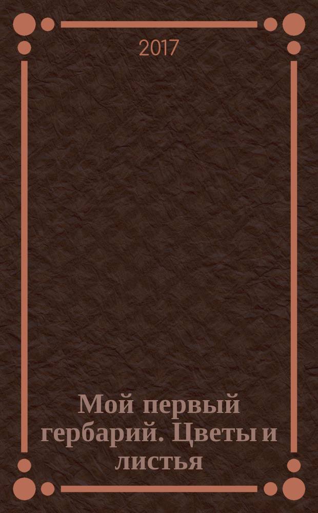 Мой первый гербарий. Цветы и листья : книга для детей дошкольного и младшего школьного возраста