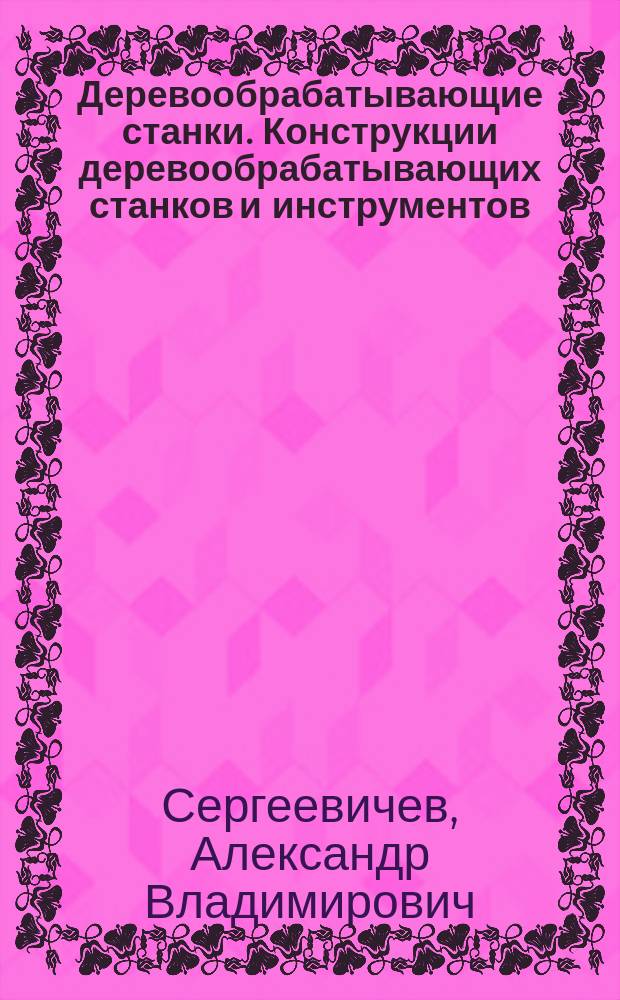 Деревообрабатывающие станки. Конструкции деревообрабатывающих станков и инструментов : учебное пособие по изучению курса "Деревообрабатывающие станки" и выполнению практических и лабораторных работ для студентов, обучающихся по направлению 35.03.02 "Технология лесозаготовительных и деревоперерабатывающих производств" всех форм обучения