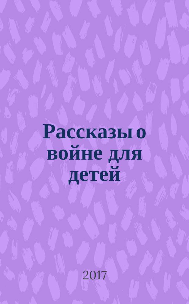 Рассказы о войне для детей : для детей младшего и среднего школьного возраста