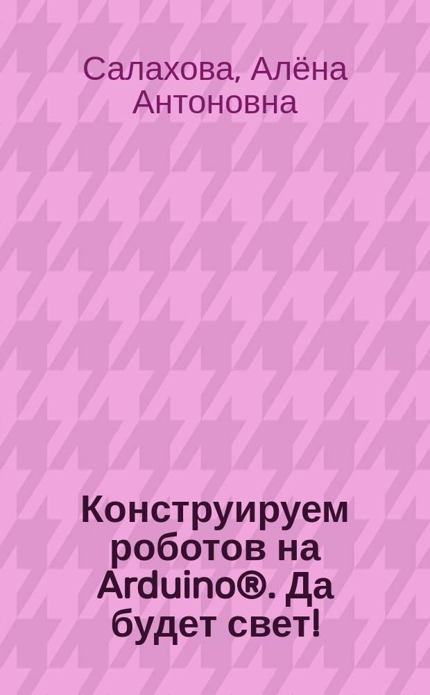 Конструируем роботов на Arduino®. Да будет свет! : для детей старшего школьного возраста : 6+