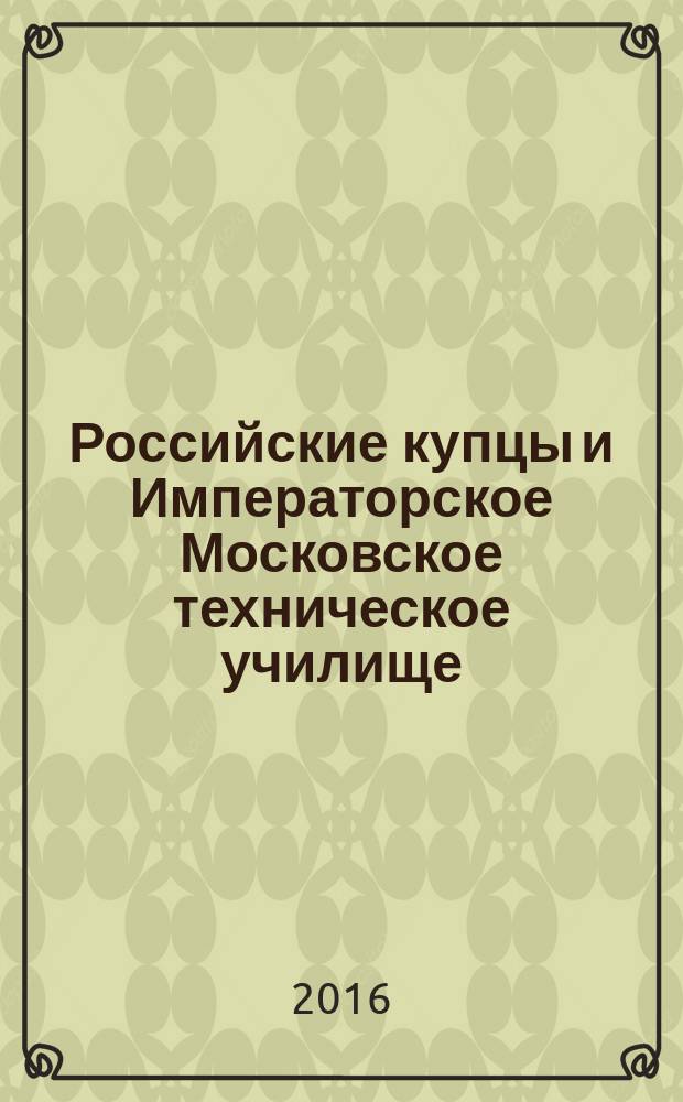 Российские купцы и Императорское Московское техническое училище : [в 2 ч.]. Ч. 1 : "Бауманские " купцы