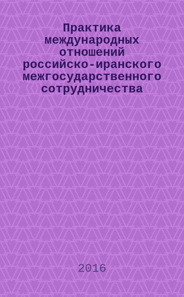 Практика международных отношений российско-иранского межгосударственного сотрудничества : научная монография