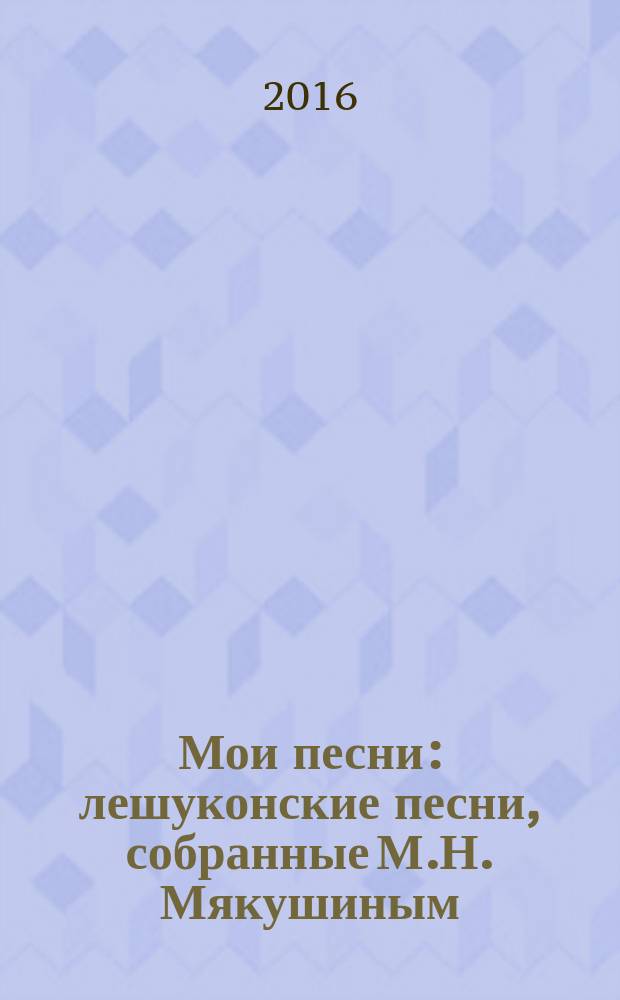 Мои песни : лешуконские песни, собранные М.Н. Мякушиным : монография