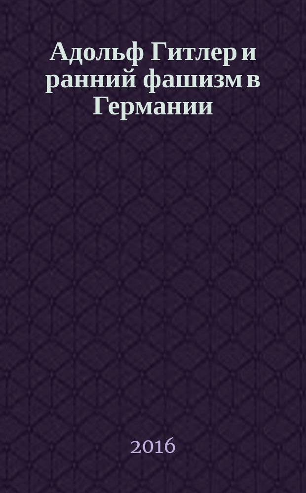 Адольф Гитлер и ранний фашизм в Германии (1889—1924 гг.) : история. Суждения. Мнения. Оценки : монография