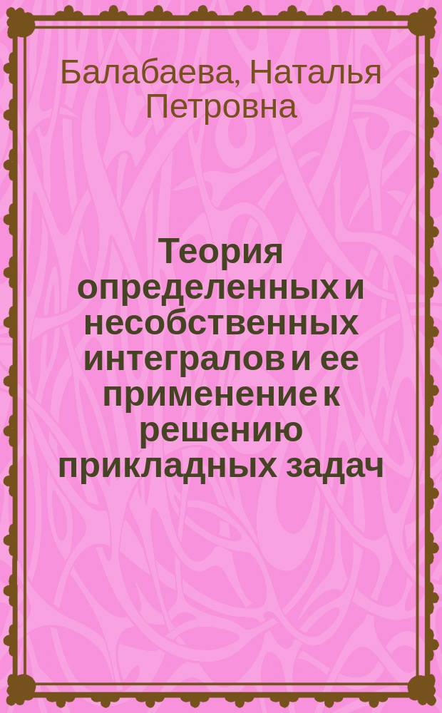 Теория определенных и несобственных интегралов и ее применение к решению прикладных задач : учебно-методическое пособие по курсу математического анализа : для подготовки бакалавров, обучающихся по направлению 050100 "Педагогическое образование"