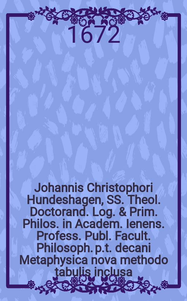 Johannis Christophori Hundeshagen, SS. Theol. Doctorand. Log. & Prim. Philos. in Academ. Ienens. Profess. Publ. Facult. Philosoph. p.t. decani Metaphysica nova methodo tabulis inclusa, quoad partem generalem cum discursu perpetuo cuilibet tabulae proxime subiecto et Indice rerum completo