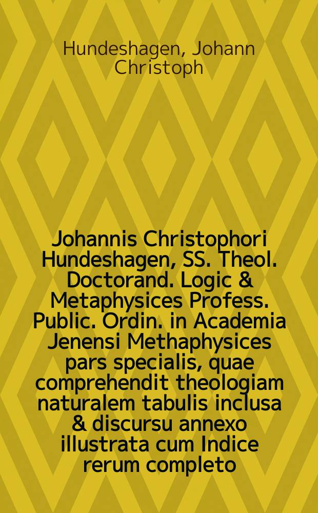 Johannis Christophori Hundeshagen, SS. Theol. Doctorand. Logic & Metaphysices Profess. Public. Ordin. in Academia Jenensi Methaphysices pars specialis, quae comprehendit theologiam naturalem tabulis inclusa & discursu annexo illustrata cum Indice rerum completo