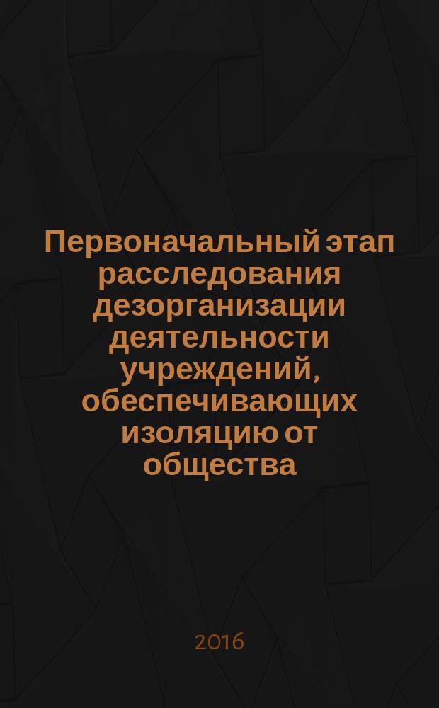 Первоначальный этап расследования дезорганизации деятельности учреждений, обеспечивающих изоляцию от общества : монография