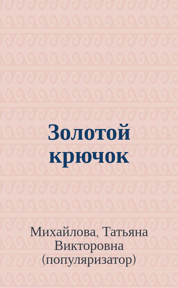 Золотой крючок : самая большая книга вязания крючком : 142 приема вязания, 830 наглядных схем, 960 пошаговых иллюстраций
