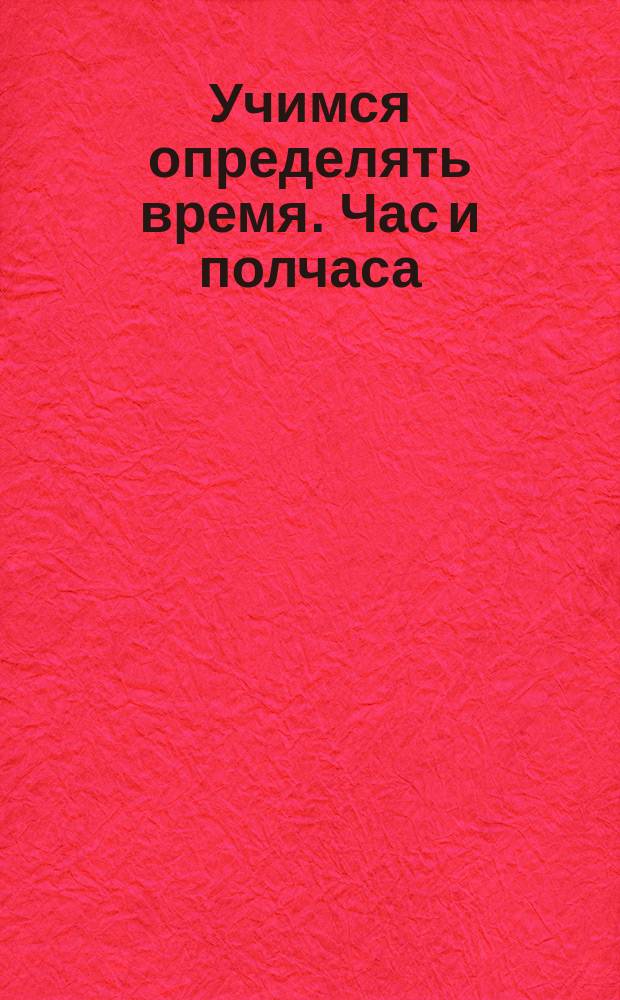 Учимся определять время. Час и полчаса : пособие для развивающего обучения : для детей младшего школьного возраста : возраст 4, 5, 6 : 0+