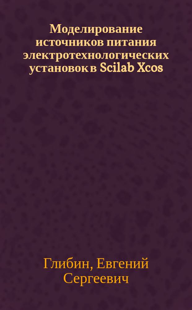 Моделирование источников питания электротехнологических установок в Scilab Xcos : лабораторный практикум : для студентов вузов, обучающихся по направлению подготовки бакалавров 11.03.04 "Электроника и наноэлектроника"