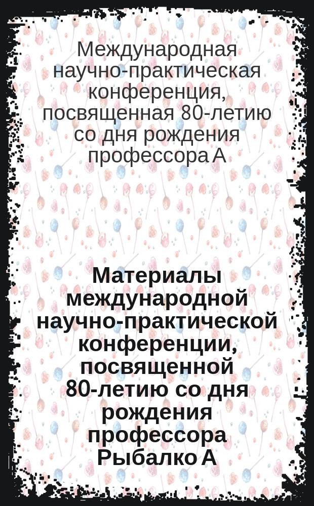 Материалы международной научно-практической конференции, посвященной 80-летию со дня рождения профессора Рыбалко А. Г.