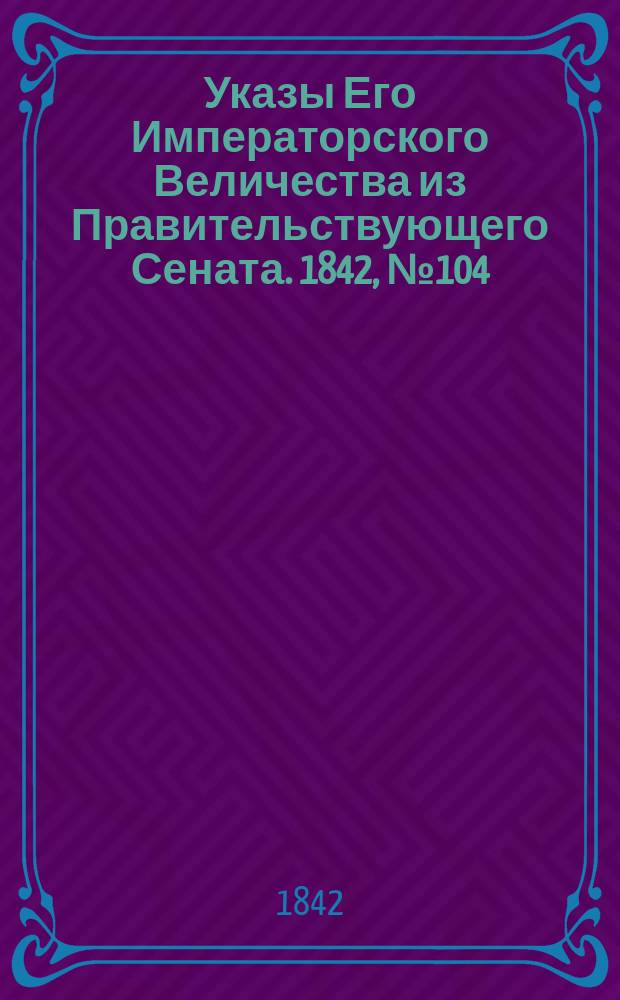 [Указы Его Императорского Величества из Правительствующего Сената]. 1842, № 104 (29 дек.)