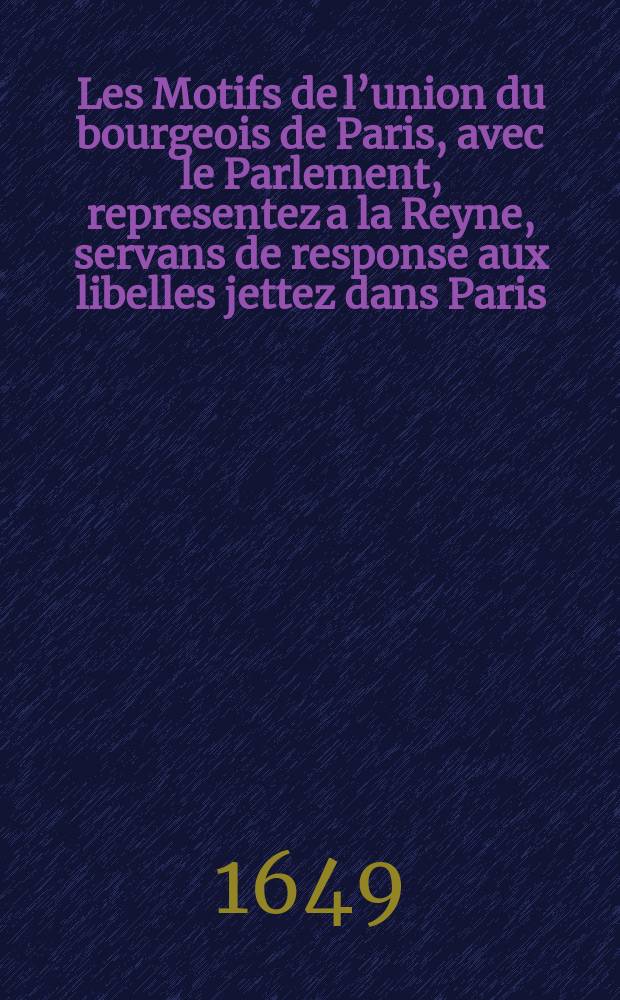Les Motifs de l’union du bourgeois de Paris, avec le Parlement, representez a la Reyne, servans de response aux libelles jettez dans Paris : Où est descouverte la fausse politique des deux ministres cardinaux