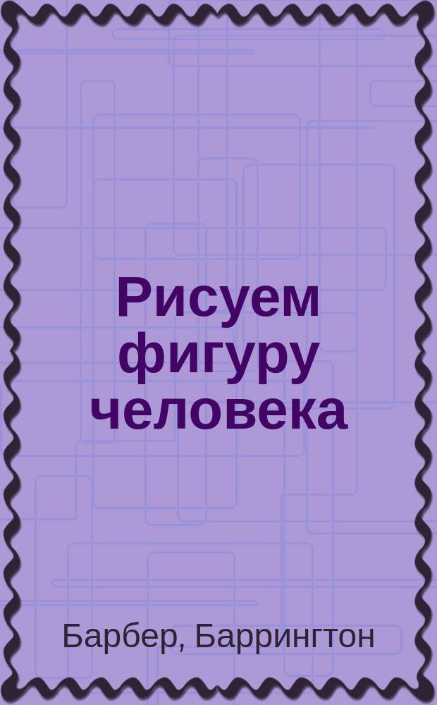 Рисуем фигуру человека : анатомия тела, рисование с натуры, пропорции, композиция и позирование, фигура в перспективе и движении
