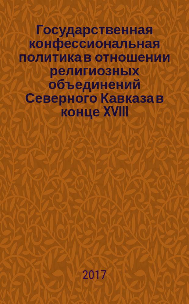 Государственная конфессиональная политика в отношении религиозных объединений Северного Кавказа в конце XVIII - начале XXI вв. : монография