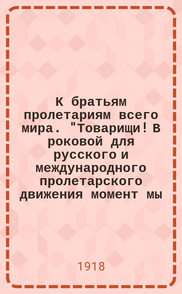 К братьям пролетариям всего мира. "Товарищи! В роковой для русского и международного пролетарского движения момент мы - представители соц.-дем. пролетариата... считаем своим долгом поднять свой голос протеста..." Петроград, 18 января 1918 г. : листовка