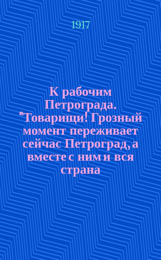К рабочим Петрограда. "Товарищи! Грозный момент переживает сейчас Петроград, а вместе с ним и вся страна..." : листовка
