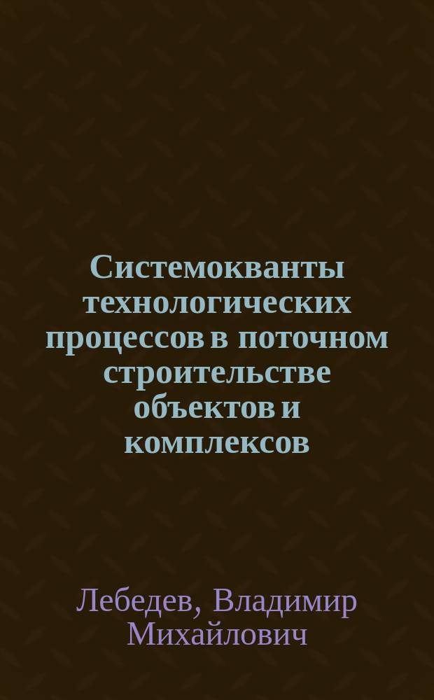 Системокванты технологических процессов в поточном строительстве объектов и комплексов : монография