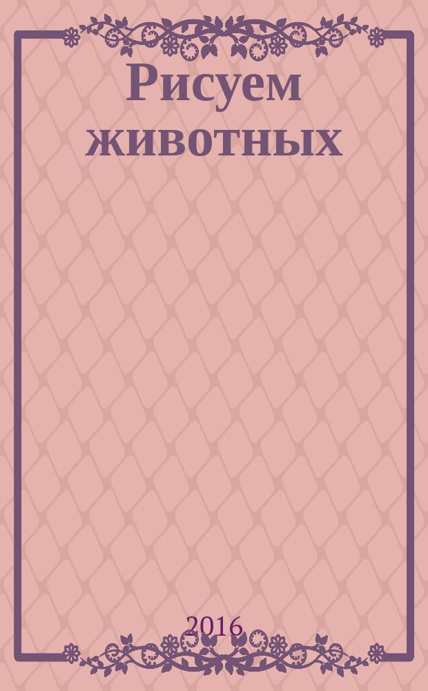 Рисуем животных : изображаем домашних, диких и экзотических животных, создаем текстуры меха, перьев, гривы, шкуры, делаем наброски с натуры в зоопарке : учебное пособие