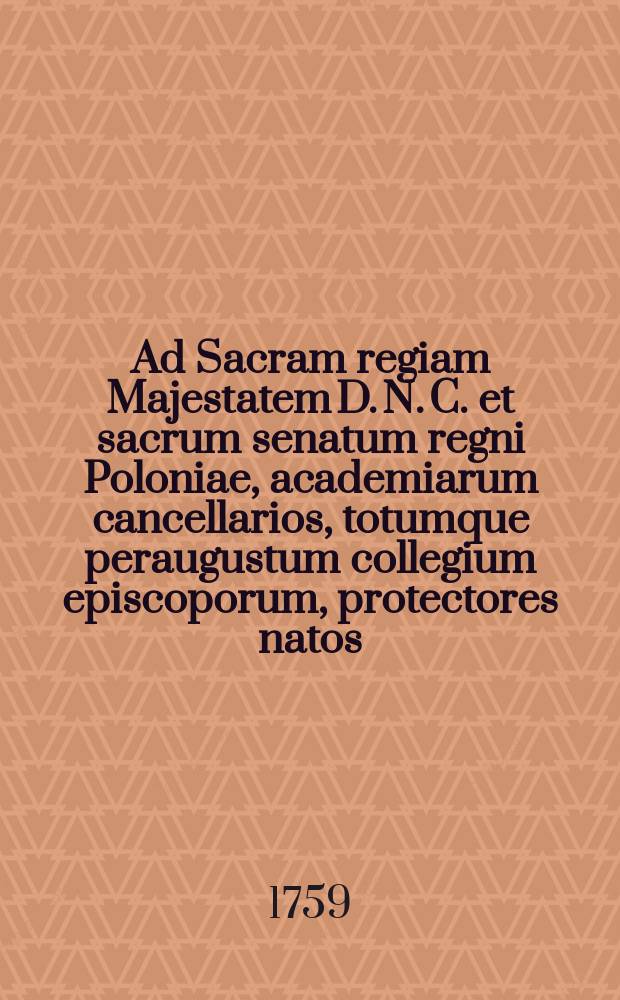 Ad Sacram regiam Majestatem D. N. C. et sacrum senatum regni Poloniae, academiarum cancellarios, totumque peraugustum collegium episcoporum, protectores natos, signantes, ad celsissimum principem primatemque regni archiepiscopum Gnesnensem, tum illustrissimos excellentissimos et reverendissimos Dominos Dominos archiepiscopum Leopoliensem, et episcopum Premisliensem, defensores et conservatores jurium Academiae Zamoscensis specialiter et perpetuo a piae memoriae Paulo V. summo pontifice per bullam A. MDCXVII electos et constitutos pro academia Zamoscensi supplex libellus A. D. 1759.