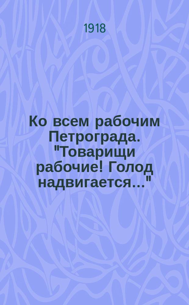 Ко всем рабочим Петрограда. "Товарищи рабочие! Голод надвигается..." : листовка