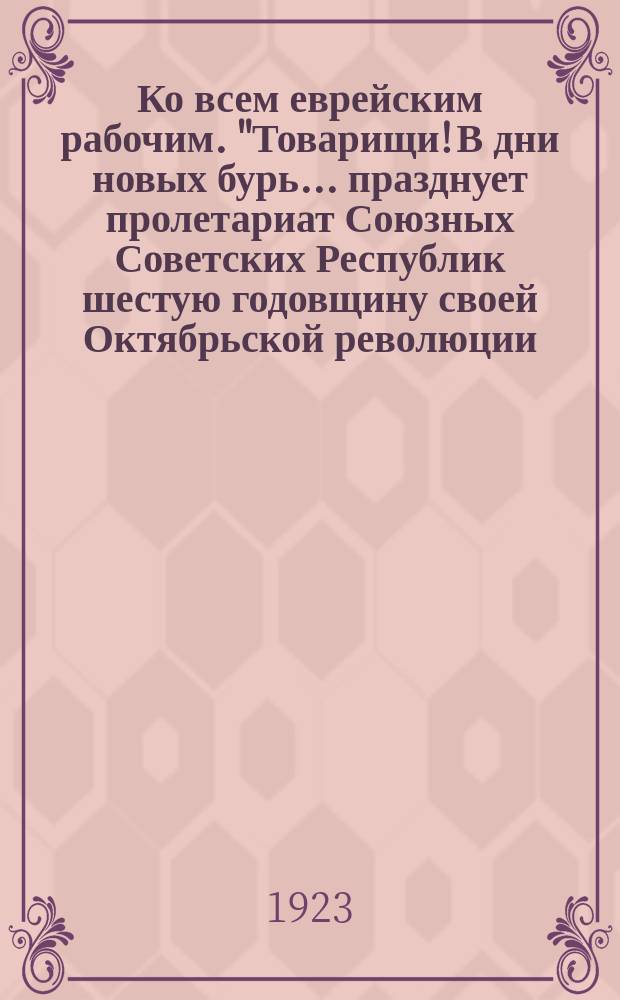 Ко всем еврейским рабочим. "Товарищи! В дни новых бурь... празднует пролетариат Союзных Советских Республик шестую годовщину своей Октябрьской революции...", Москва, 22 окт. 1923 г. : листовка