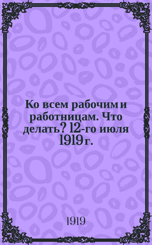 Ко всем рабочим и работницам. Что делать? 12-го июля 1919 г. : листовка