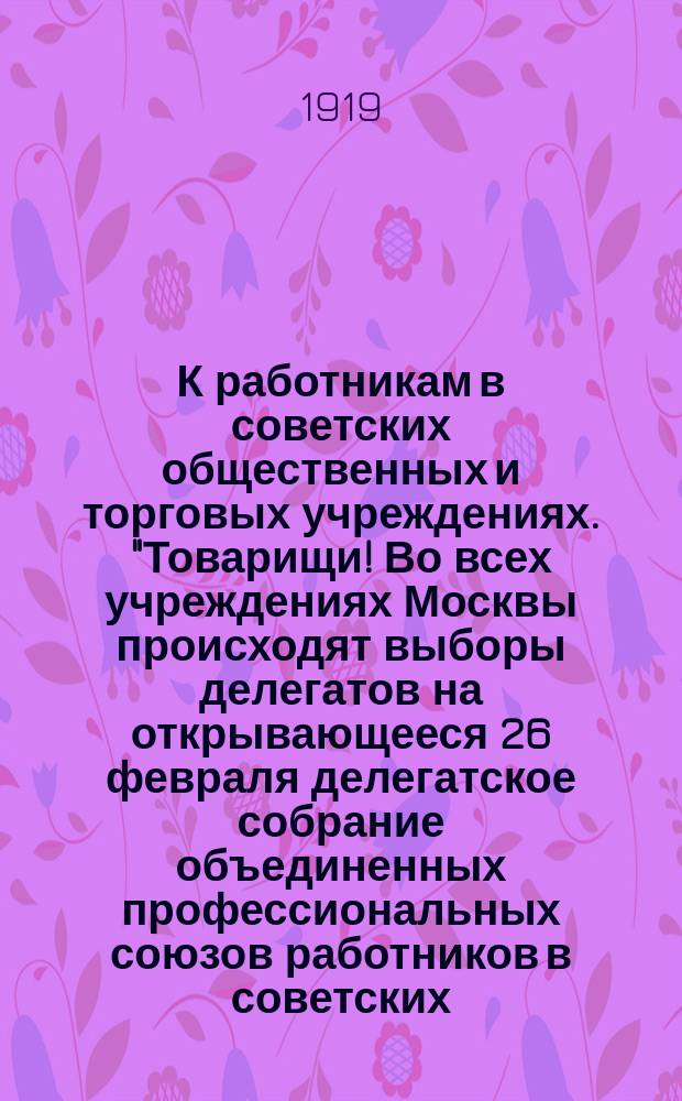 К работникам в советских общественных и торговых учреждениях. "Товарищи! Во всех учреждениях Москвы происходят выборы делегатов на открывающееся 26 февраля делегатское собрание объединенных профессиональных союзов работников в советских, общественных и торговых учреждениях" : листовка