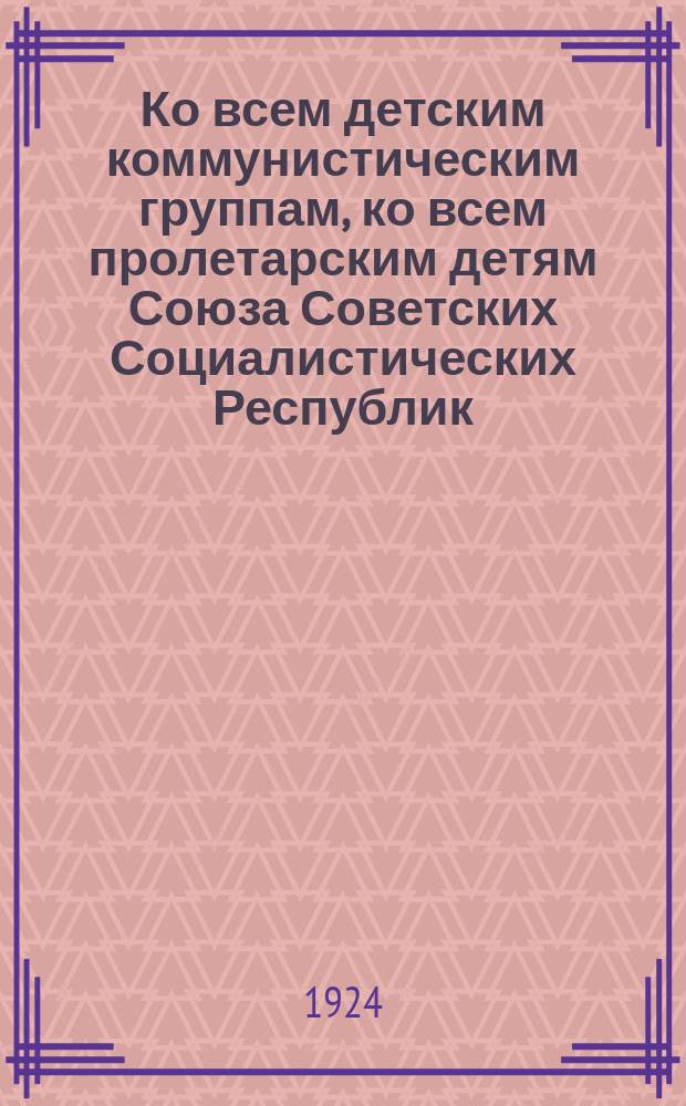 Ко всем детским коммунистическим группам, ко всем пролетарским детям Союза Советских Социалистических Республик: (Прочесть и обсудить во всех отрядах, во всех звеньях, во всех школах, детдомах, среди рабочих и крестьянских детей) : листовка