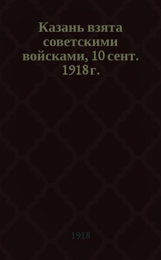 Казань взята советскими войсками, 10 сент. 1918 г. : Бюллетень Российского телеграфного агентства при Всерос. Центр. Исп. Комитете : листовка