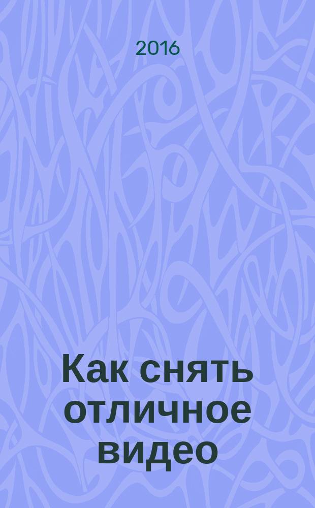 Как снять отличное видео : на зависть профессионалам : два года в киношколе за 272 страницы, 77 способов улучшить видео немедленно!