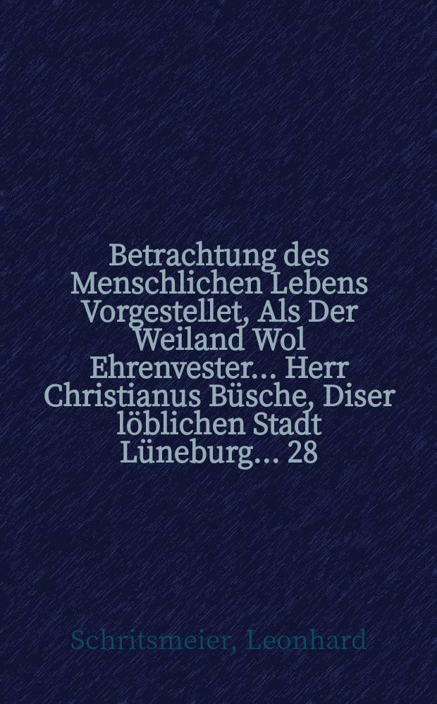 Betrachtung des Menschlichen Lebens Vorgestellet, Als Der Weiland Wol Ehrenvester ... Herr Christianus Büsche, Diser löblichen Stadt Lüneburg ... 28. Järiger Rahtsverwandter, und 20. Järiger Camerarius, In dem 75. Jare seines Alters aus diser mühesäligen Welt abgeschiden, und den 7. Septembris dises 1665. Jares in S. Johannis Kirche ... in sein Ruhe Kämmerlein beigesetzet worden, Dem sälig verstorbenen zum Nachrum, und der hochbetrübten Wittwen und andern Anverwandten zum Trost