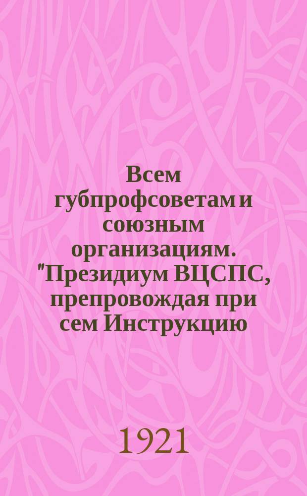 Всем губпрофсоветам и союзным организациям. "Президиум ВЦСПС, препровождая при сем Инструкцию..."; Инструкция по проведению Всероссийской недели профсоюзного движения, [15-22 февр. 1921 г. : листовка