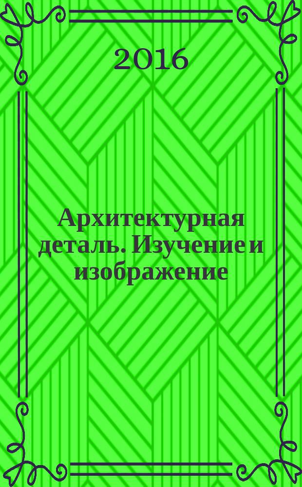 Архитектурная деталь. Изучение и изображение : учебно-методическое пособие по дисциплине "Основы архитектурного проектирования" для студентов 1 курса направлений подготовки 07.03.01 "Архитектура", 07.03.02 "Реконструкция и реставрация архитектурного наследия"